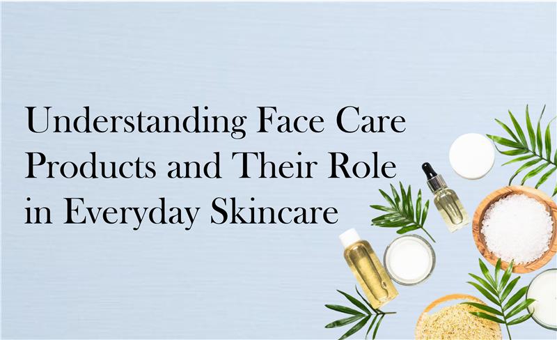 Understanding Face Care Products and Their Role in Everyday Skincare